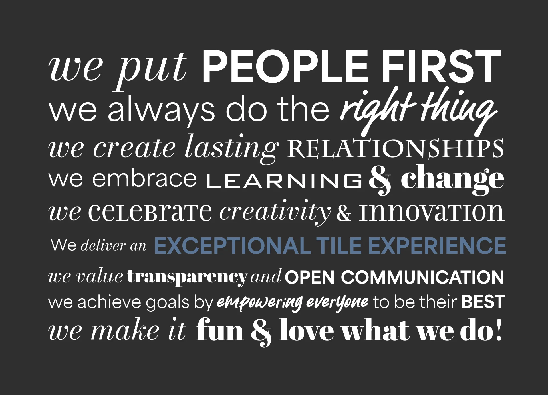 Our Core Values: we put PEOPLE first we always do the RIGHT THING we deliver AN EXCEPTIONAL TILE EXPERIENCE we create LASTING RELATIONSHIPS we EMBRACE LEARNING & CHANGE we CELEBRATE CREATIVITY & INNOVATION we SUPPORT each other to ACHIEVE GOALS we EMPOWER people to be their BEST we MAKE IT FUN AND LOVE WHAT WE DO!